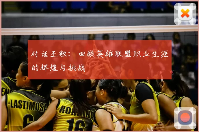 对话王敏:回顾英雄联盟职业生涯的辉煌与挑战