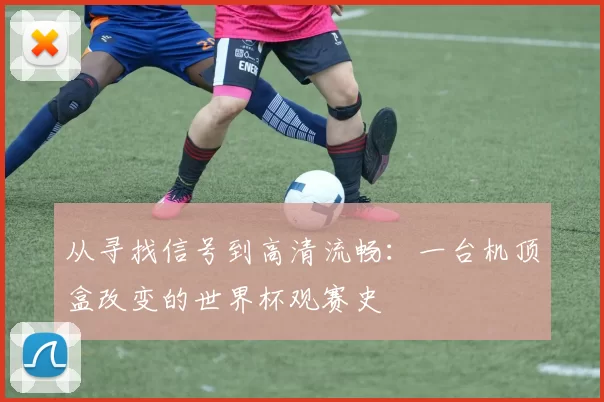 从寻找信号到高清流畅：一台机顶盒改变的世界杯观赛史